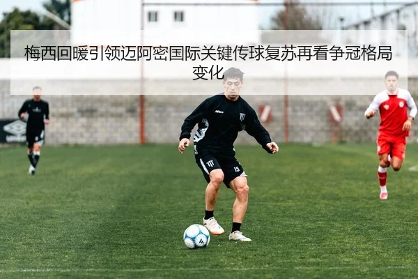 梅西回暖引领迈阿密国际关键传球复苏再看争冠格局变化